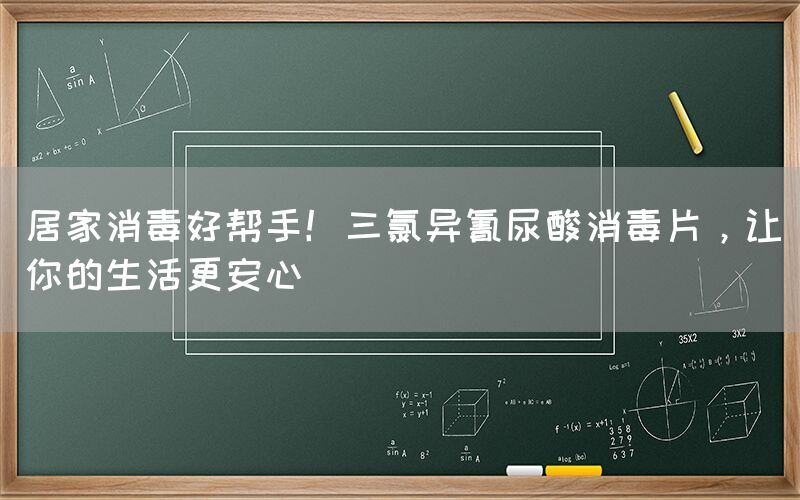 居家消毒好帮手！三氯异氰尿酸消毒片，让你的生活更安心(图1)